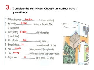 3. Complete the sentences. Choose the correct word in 
parenthesis. 
books 
a few 
a 
much 
many 
a little 
are 
is 
 