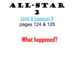 All-Star 
2 
Unit 8 Lesson 5 
pages 124 & 125 
What happened? 
 