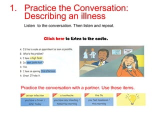 1. Practice the Conversation: 
Describing an illness 
Listen to the conversation. Then listen and repeat. 
Click here to Listen to the audio. 
Practice the conversation with a partner. Use these items. 
 