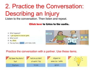 2. Practice the Conversation: 
Describing an Injury 
Listen to the conversation. Then listen and repeat. 
Click here to Listen to the audio. 
Practice the conversation with a partner. Use these items. 
 