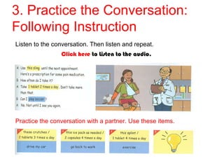 3. Practice the Conversation: 
Following Instruction 
Listen to the conversation. Then listen and repeat. 
Click here to Listen to the audio. 
Practice the conversation with a partner. Use these items. 
 