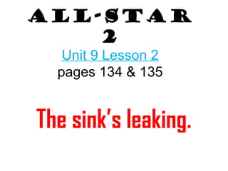 All-Star 
2 
Unit 9 Lesson 2 
pages 134 & 135 
The sink’s leaking. 
 