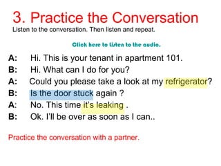 3. Practice the Conversation 
Listen to the conversation. Then listen and repeat. 
Click here to Listen to the audio. 
A: Hi. This is your tenant in apartment 101. 
B: Hi. What can I do for you? 
A: Could you please take a look at my refrigerator? 
B: Is the door stuck again ? 
A: No. This time it’s leaking . 
B: Ok. I’ll be over as soon as I can.. 
Practice the conversation with a partner. 
 