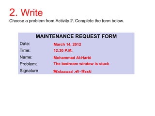 2. Write 
Choose a problem from Activity 2. Complete the form below. 
MAINTENANCE REQUEST FORM 
Date: 
Time: 
Name: 
Problem: 
Signature 
March 14, 2012 
12:30 P.M. 
Mohammad Al-Harbi 
The bedroom window is stuck 
Mohammad Al-Harbi 
 