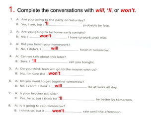 1. Complete the conversations with will, ‘ll, or won’t. 
‘ll 
will 
‘ll 
won’t 
will 
‘ll 
won’t 
won’t 
 