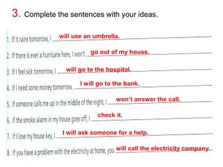 3. Complete the sentences with your ideas. 
will use an umbrella. 
go out of my house. 
will go to the hospital. 
I will go to the bank. 
won’t answer the call. 
check it. 
I will ask someone for a help. 
will call the electricity company. 

