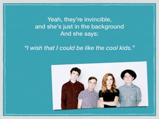 Yeah, they're invincible,
and she's just in the background
And she says:
“I wish that I could be like the cool kids.”
 