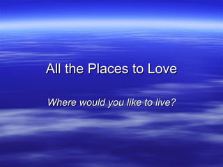 All the Places to Love Where would you like to live? 