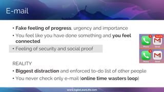 E-mail
• Fake feeling of progress, urgency and importance
• You feel like you have done something and you feel
connected
• Feeling of security and social proof
REALITY
• Biggest distraction and enforced to-do list of other people
• You never check only e-mail (online time wasters loop)
 
