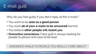 Why do you feel guilty if you don't reply all the e-mails?
• You want to be seen as a good person
• You want all of your e-mails to be answered (karma)
• You believe other people will resent you
• Overactive conscience: False guilt is always looking for
people to please and rules to be kept.
E-mail guilt
ANSWER E-MAILS TO PEOPLE YOU REALLY CARE ABOUT
 
