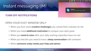 Instant messaging (IM)
TURN OFF NOTIFICATIONS
OPEN YOUR CHAT WINDOW ONLY
• When you face some creative challenges you cannot find a solution on net
• When you need additional motivation to conquer your daily goals
• When you need to relax after your daily working capacities have run out
• When you feel like you need to have a deep conversation with someone
• When someone really needs your help and advice
 
