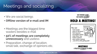 Meetings and socializing
• We are social beings
• Offline version of e-mail and IM
• Meetings are the biggest time
wasters besides e-mail
• 50% of meetings are completely
unnecessary and useless
• Preparation, change of location,
small talk, exchange of opinions etc.
 