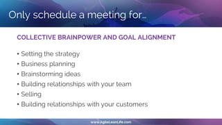 Only schedule a meeting for…
COLLECTIVE BRAINPOWER AND GOAL ALIGNMENT
• Setting the strategy
• Business planning
• Brainstorming ideas
• Building relationships with your team
• Selling
• Building relationships with your customers
 