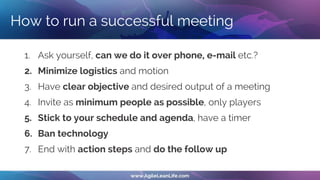 How to run a successful meeting
1. Ask yourself, can we do it over phone, e-mail etc.?
2. Minimize logistics and motion
3. Have clear objective and desired output of a meeting
4. Invite as minimum people as possible, only players
5. Stick to your schedule and agenda, have a timer
6. Ban technology
7. End with action steps and do the follow up
 