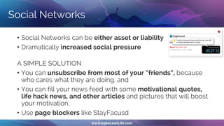 Social Networks
• Social Networks can be either asset or liability
• Dramatically increased social pressure
A SIMPLE SOLUTION
• You can unsubscribe from most of your “friends”, because
who cares what they are doing, and
• You can fill your news feed with some motivational quotes,
life hack news, and other articles and pictures that will boost
your motivation.
• Use page blockers like StayFacusd
 