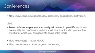 Conferences
• New knowledge, new people, new sales, new possibilities, motivation…
BUT…
• Few conferences per year can really add value to your life, and those
are usually the conferences where you know exactly who you want to
meet or at which you can generate some sales leads.
• New knowledge – rather MOOC
• New connections – rather targeted networking
 