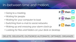 In-between time and motion
• Going to a meeting
• Waiting for people
• Waiting for your computer to load
• Switching from e-mail to social networks
• Waking up and snoozing your alarm clock 5x
• Looking for files and folders on your desk or desktop
DELETE, DELEGATE, OUTSORCE AUTOMATE, OPTIMIZE, ORGANIZE
 