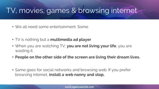 TV, movies, games & browsing internet
• We all need some entertainment. Some.
• TV is nothing but a multimedia ad player
• When you are watching TV, you are not living your life, you are
wasting it.
• People on the other side of the screen are living their dream lives.
• Same goes for social networks and browsing web. If you prefer
browsing internet, install a web nanny and stop.
 