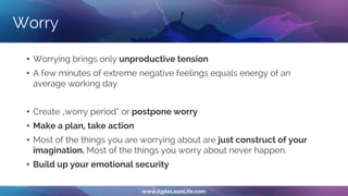 Worry
• Worrying brings only unproductive tension
• A few minutes of extreme negative feelings equals energy of an
average working day
• Create „worry period“ or postpone worry
• Make a plan, take action
• Most of the things you are worrying about are just construct of your
imagination. Most of the things you worry about never happen.
• Build up your emotional security
 