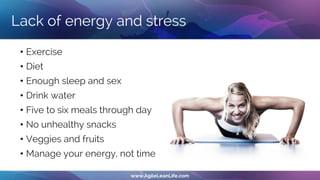 Lack of energy and stress
• Exercise
• Diet
• Enough sleep and sex
• Drink water
• Five to six meals through day
• No unhealthy snacks
• Veggies and fruits
• Manage your energy, not time
 