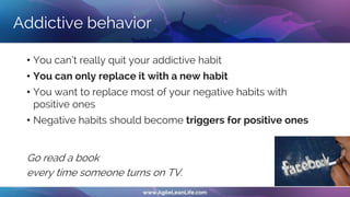 Addictive behavior
• You can’t really quit your addictive habit
• You can only replace it with a new habit
• You want to replace most of your negative habits with
positive ones
• Negative habits should become triggers for positive ones
Go read a book
every time someone turns on TV.
 