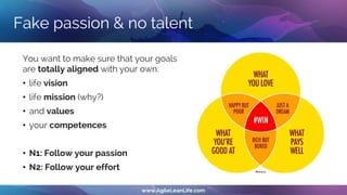 Fake passion & no talent
You want to make sure that your goals
are totally aligned with your own:
• life vision
• life mission (why?)
• and values
• your competences
• N1: Follow your passion
• N2: Follow your effort
 