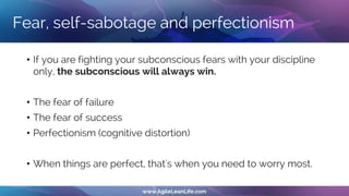 Fear, self-sabotage and perfectionism
• If you are fighting your subconscious fears with your discipline
only, the subconscious will always win.
• The fear of failure
• The fear of success
• Perfectionism (cognitive distortion)
• When things are perfect, that's when you need to worry most.
 