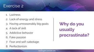 Exercise 2
1. Laziness
2. Lack of energy and stress
3. Having unreasonably big goals
4. A lack of skill
5. Addictive behavior
6. Fake passion
7. Fear and self-sabotage
8. Perfectionism
Why do you
usually
procrastinate?
 