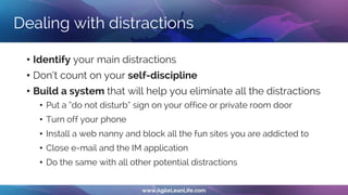 Dealing with distractions
• Identify your main distractions
• Don‘t count on your self-discipline
• Build a system that will help you eliminate all the distractions
• Put a “do not disturb” sign on your office or private room door
• Turn off your phone
• Install a web nanny and block all the fun sites you are addicted to
• Close e-mail and the IM application
• Do the same with all other potential distractions
 