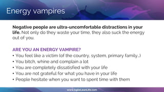 Energy vampires
Negative people are ultra-uncomfortable distractions in your
life. Not only do they waste your time, they also suck the energy
out of you.
ARE YOU AN ENERGY VAMPIRE?
• You feel like a victim (of the country, system, primary family…)
• You bitch, whine and complain a lot
• You are completely dissatisfied with your life
• You are not grateful for what you have in your life
• People hesitate when you want to spent time with them
 