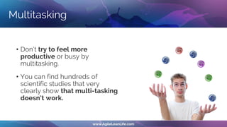 Multitasking
• Don’t try to feel more
productive or busy by
multitasking.
• You can find hundreds of
scientific studies that very
clearly show that multi-tasking
doesn’t work.
 