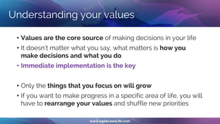 Understanding your values
• Values are the core source of making decisions in your life
• It doesn’t matter what you say, what matters is how you
make decisions and what you do
• Immediate implementation is the key
• Only the things that you focus on will grow
• If you want to make progress in a specific area of life, you will
have to rearrange your values and shuffle new priorities
 