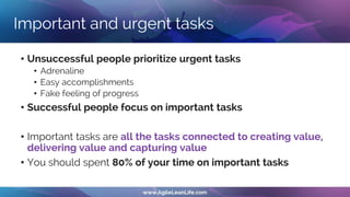 Important and urgent tasks
• Unsuccessful people prioritize urgent tasks
• Adrenaline
• Easy accomplishments
• Fake feeling of progress
• Successful people focus on important tasks
• Important tasks are all the tasks connected to creating value,
delivering value and capturing value
• You should spent 80% of your time on important tasks
 