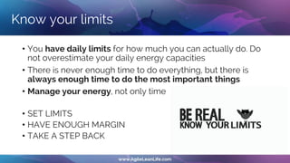 Know your limits
• You have daily limits for how much you can actually do. Do
not overestimate your daily energy capacities
• There is never enough time to do everything, but there is
always enough time to do the most important things
• Manage your energy, not only time
• SET LIMITS
• HAVE ENOUGH MARGIN
• TAKE A STEP BACK
 