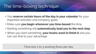 The time-boxing technique
• You reserve certain hours of the day in your calendar for your
important activities and company goals
• Make sure you begin whenever you time-boxed the time
• Starting something will automatically lead you to the next step
• When you start something, your brains want to finish it and you
can use that to your advantage
Time-box 1 to 3 working flows per day
 