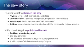 The saw story
• Never forget to sharpen the saw
• Physical level – diet, exercise, sex and sleep
• Emotional level – connect with people, be grateful and optimistic
• Mental level – read, do brain exercises, create etc.
• Spiritual level – have a purpose, give back to the community, help coworkers
• Also don‘t forget to put down the saw
• Rest is as important as work
• One day per week
• One extended weekend (4 days) for every quarter and
• Additional two full-time weeks (14 days) a year.
 