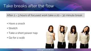 Take breaks after the flow
After 2 – 3 hours of focused work take a 20 – 30 minute break
• Have a snack
• Stretch
• Take a short power nap
• Go for a walk
 