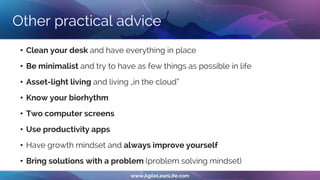 Other practical advice
• Clean your desk and have everything in place
• Be minimalist and try to have as few things as possible in life
• Asset-light living and living „in the cloud“
• Know your biorhythm
• Two computer screens
• Use productivity apps
• Have growth mindset and always improve yourself
• Bring solutions with a problem (problem solving mindset)
 