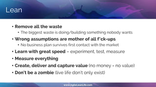 Lean
• Remove all the waste
• The biggest waste is doing/building something nobody wants
• Wrong assumptions are mother of all f*ck-ups
• No business plan survives first contact with the market
• Learn with great speed – experiment, test, measure
• Measure everything
• Create, deliver and capture value (no money = no value)
• Don‘t be a zombie (live life don’t only exist)
 