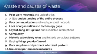 Waste and causes of waste
1. Poor work methods and lack of skills
2. A little understanding of the entire process
3. Poor communication and weak personal network
4. Lack of organization and technology gaps
5. Layout, long set-up time and avoidable interruptions
6. Complexity
7. Historic supervisory roles and historic behavioral patterns
8. Buying things you don‘t need
9. Poor suppliers and partners who don‘t perform
10. Irrelevant performance measures
 