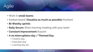 Agile
• Work in small teams
• Kanban board: Visualize as much as possible (Kanban)
• Bi-Weekly sprints
• Daily Scrum: Short morning meeting with your team
• Constant improvement (Kaizen)
• A no interruptions day / Themed Day
• Creative day
• Execution day
• Learning day etc.
 