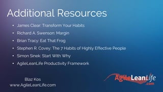 Additional Resources
Blaz Kos
www.AgileLeanLife.com
• James Clear: Transform Your Habits
• Richard A. Swenson: Margin
• Brian Tracy: Eat That Frog
• Stephen R. Covey: The 7 Habits of Highly Effective People
• Simon Sinek: Start With Why
• AgileLeanLife Productivity Framework
 