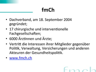 fmCh 
• Dachverband, 
am 
18. 
September 
2004 
gegründet; 
• 17 
chirurgische 
und 
intervenFonelle 
FachgesellschaIen; 
• 6000 
ÄrzFnnen 
und 
Ärzte; 
• VertriN 
die 
Interessen 
ihrer 
Mitglieder 
gegenüber 
PoliFk, 
Verwaltung, 
Versicherungen 
und 
anderen 
Akteuren 
der 
GesundheitspoliFk. 
• www.fmch.ch 
 