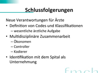 Schlussfolgerungen 
Neue 
Verantwortungen 
für 
Ärzte 
• DefiniFon 
von 
Codes 
und 
KlassifikaFonen 
– wesentliche 
ärztliche 
Aufgabe 
• MulFdisziplinäre 
Zusammenarbeit 
– Ökonomen 
– Controller 
– Kodierer 
• IdenFfikaFon 
mit 
dem 
Spital 
als 
Unternehmung 
 