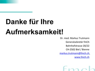 Danke für Ihre 
Aufmerksamkeit! 
Dr. 
med. 
Markus 
Trutmann 
Generalsekretär 
fmCh 
Bahnhofstrasse 
20/22 
CH-­‐2502 
Biel 
/ 
Bienne 
markus.trutmann@fmch.ch 
www.fmch.ch 
