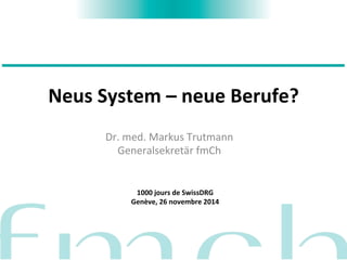 Neus 
System 
– 
neue 
Berufe? 
Dr. 
med. 
Markus 
Trutmann 
Generalsekretär 
fmCh 
1000 
jours 
de 
SwissDRG 
Genève, 
26 
novembre 
2014 
 