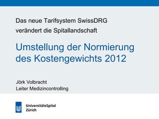 Das neue Tarifsystem SwissDRG 
verändert die Spitallandschaft 
Umstellung der Normierung 
des Kostengewichts 2012 
Jörk Volbracht 
Leiter Medizincontrolling 
 