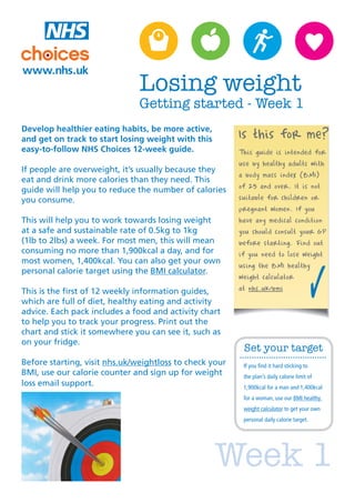 Week 1
Develop healthier eating habits, be more active,
and get on track to start losing weight with this
easy-to-follow NHS Choices 12-week guide.
If people are overweight, it’s usually because they
eat and drink more calories than they need. This
guide will help you to reduce the number of calories
you consume.
This will help you to work towards losing weight
at a safe and sustainable rate of 0.5kg to 1kg
(1lb to 2lbs) a week. For most men, this will mean
consuming no more than 1,900kcal a day, and for
most women, 1,400kcal. You can also get your own
personal calorie target using the BMI calculator.
This is the first of 12 weekly information guides,
which are full of diet, healthy eating and activity
advice. Each pack includes a food and activity chart
to help you to track your progress. Print out the
chart and stick it somewhere you can see it, such as
on your fridge.
Before starting, visit nhs.uk/weightloss to check your
BMI, use our calorie counter and sign up for weight
loss email support.
Is this for me?
This guide is intended for
use by healthy adults with
a body mass index (BMI)
of 25 and over. It is not
suitable for children or
pregnant women. If you
have any medical condition
you should consult your GP
before starting. Find out
if you need to lose weight
using the BMI healthy
weight calculator
at nhs.uk/bmi
Losing weight
Getting started - Week 1
Set your target
If you find it hard sticking to
the plan’s daily calorie limit of
1,900kcal for a man and 1,400kcal
for a woman, use our BMI healthy
weight calculator to get your own
personal daily calorie target.
 
