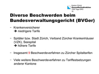 Kanton Zürich 
Gesundheitsdirektion 
1000 Tage DRG 
16 
Diverse Beschwerden beim 
Bundesverwaltungsgericht (BVGer) 
- Krankenversicherer 
è niedrigere Tarife 
- Spitäler bzw. Stadt Zürich, Verband Zürcher Krankenhäuser 
(VZK), Seespital 
è höhere Tarife 
- Insgesamt 9 Beschwerdeverfahren zu Zürcher Spitaltarifen 
- Viele weitere Beschwerdeverfahren zu Tariffestsetzungen 
anderer Kantone 
 