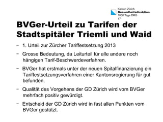 Kanton Zürich 
Gesundheitsdirektion 
1000 Tage DRG 
17 BVGer-Urteil zu Tarifen der 
Stadtspitäler Triemli und Waid 
- 1. Urteil zur Zürcher Tariffestsetzung 2013 
- Grosse Bedeutung, da Leiturteil für alle andere noch 
hängigen Tarif-Beschwerdeverfahren. 
- BVGer hat erstmals unter der neuen Spitalfinanzierung ein 
Tariffestsetzungsverfahren einer Kantonsregierung für gut 
befunden. 
- Qualität des Vorgehens der GD Zürich wird vom BVGer 
mehrfach positiv gewürdigt. 
- Entscheid der GD Zürich wird in fast allen Punkten vom 
BVGer gestützt. 
